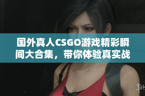 国外真人CSGO游戏精彩瞬间大合集，带你体验真实战场魅力