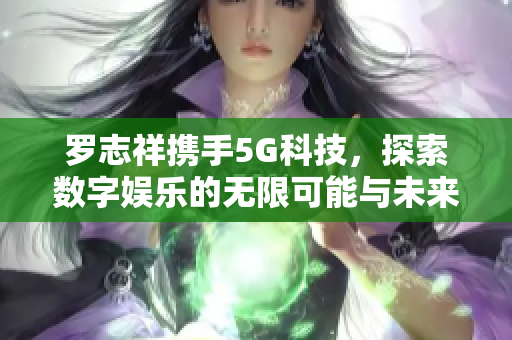 罗志祥携手5G科技，探索数字娱乐的无限可能与未来发展