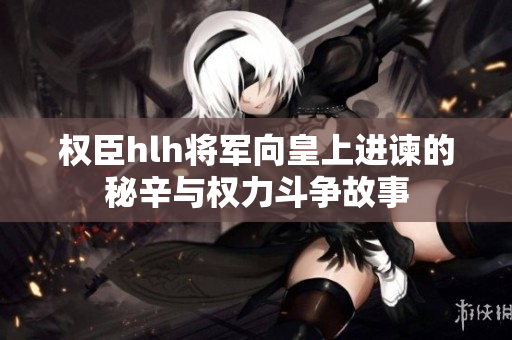 权臣hlh将军向皇上进谏的秘辛与权力斗争故事