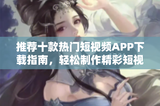 推荐十款热门短视频APP下载指南，轻松制作精彩短视频