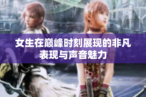 女生在巅峰时刻展现的非凡表现与声音魅力