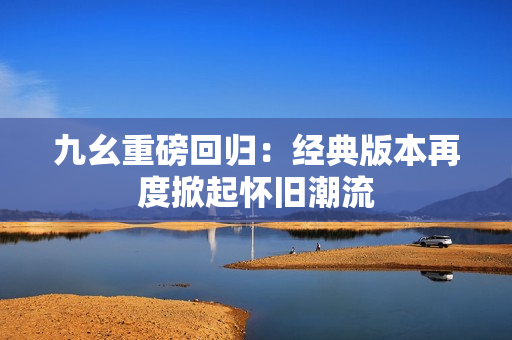 九幺重磅回归：经典版本再度掀起怀旧潮流