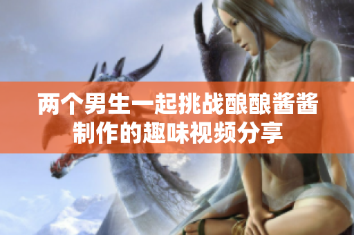 两个男生一起挑战酿酿酱酱制作的趣味视频分享