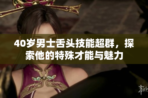 40岁男士舌头技能超群，探索他的特殊才能与魅力