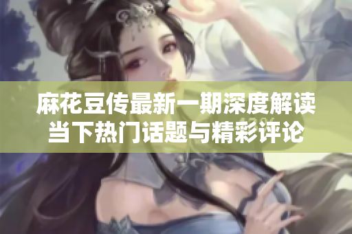 麻花豆传最新一期深度解读当下热门话题与精彩评论