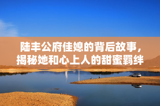 陆丰公府佳媳的背后故事，揭秘她和心上人的甜蜜羁绊