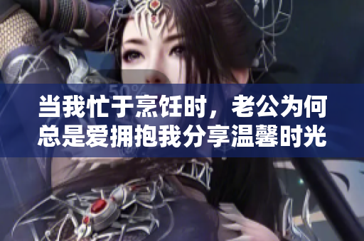 当我忙于烹饪时，老公为何总是爱拥抱我分享温馨时光