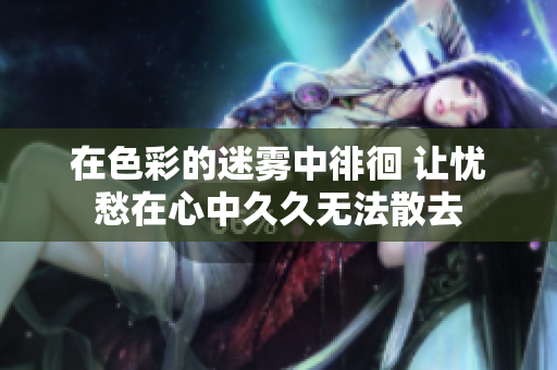 在色彩的迷雾中徘徊 让忧愁在心中久久无法散去