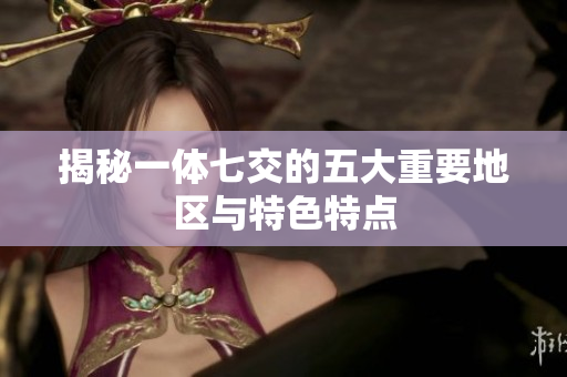 揭秘一体七交的五大重要地区与特色特点
