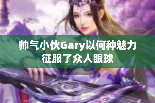 帅气小伙Gary以何种魅力征服了众人眼球