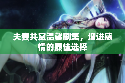 夫妻共赏温馨剧集，增进感情的最佳选择