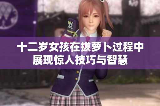 十二岁女孩在拔萝卜过程中展现惊人技巧与智慧