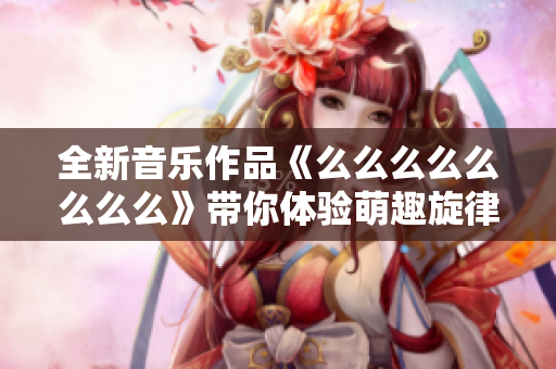 全新音乐作品《么么么么么么么么》带你体验萌趣旋律