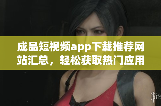 成品短视频app下载推荐网站汇总，轻松获取热门应用