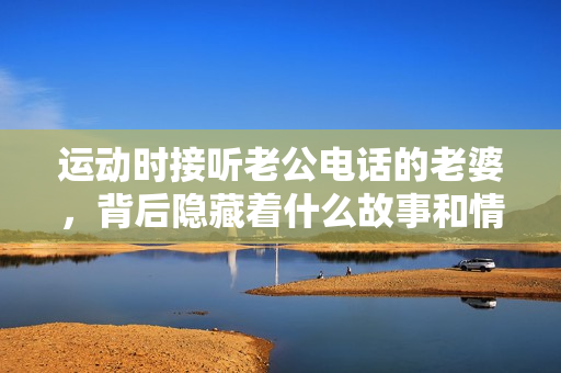 运动时接听老公电话的老婆，背后隐藏着什么故事和情感