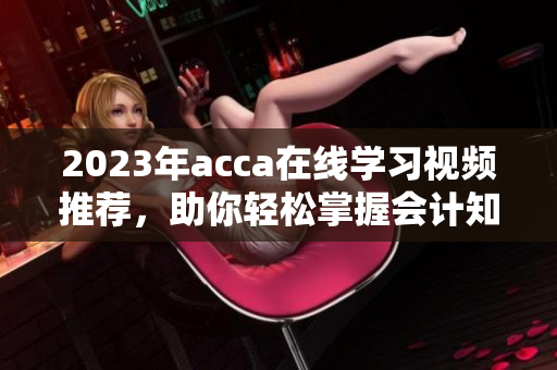 2023年acca在线学习视频推荐，助你轻松掌握会计知识