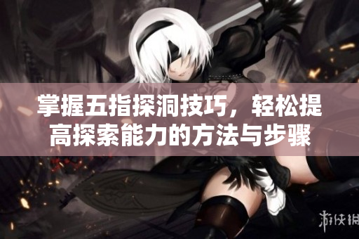 掌握五指探洞技巧，轻松提高探索能力的方法与步骤