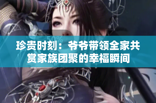 珍贵时刻：爷爷带领全家共赏家族团聚的幸福瞬间