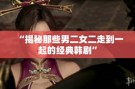 “揭秘那些男二女二走到一起的经典韩剧”
