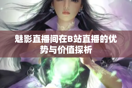 魅影直播间在B站直播的优势与价值探析