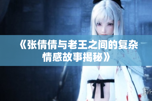《张倩倩与老王之间的复杂情感故事揭秘》