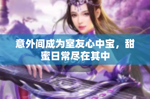 意外间成为室友心中宝，甜蜜日常尽在其中