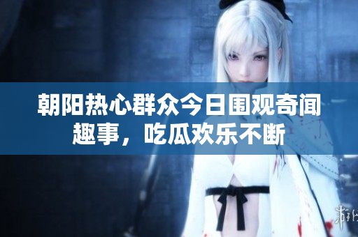 朝阳热心群众今日围观奇闻趣事，吃瓜欢乐不断