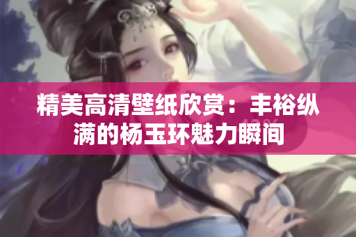 精美高清壁纸欣赏：丰裕纵满的杨玉环魅力瞬间