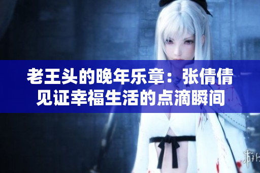 老王头的晚年乐章：张倩倩见证幸福生活的点滴瞬间