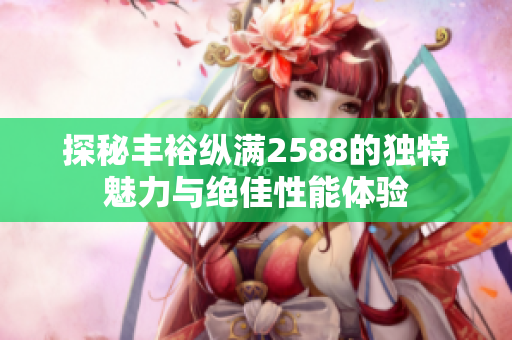 探秘丰裕纵满2588的独特魅力与绝佳性能体验