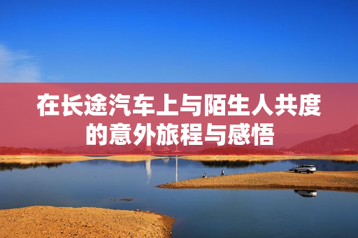 在长途汽车上与陌生人共度的意外旅程与感悟