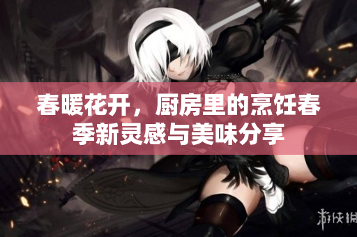 春暖花开，厨房里的烹饪春季新灵感与美味分享