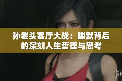孙老头客厅大战：幽默背后的深刻人生哲理与思考
