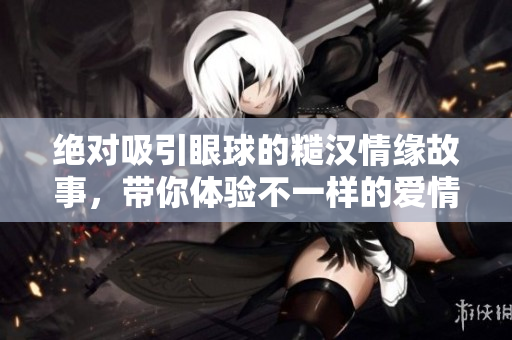 绝对吸引眼球的糙汉情缘故事，带你体验不一样的爱情热潮