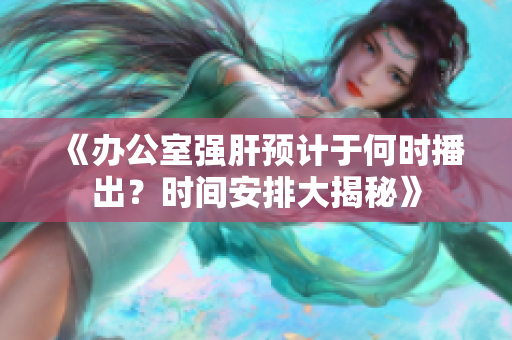 《办公室强肝预计于何时播出？时间安排大揭秘》