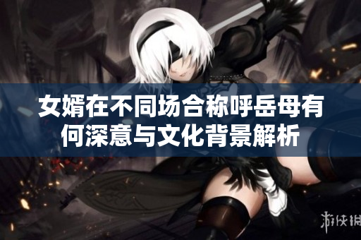 女婿在不同场合称呼岳母有何深意与文化背景解析