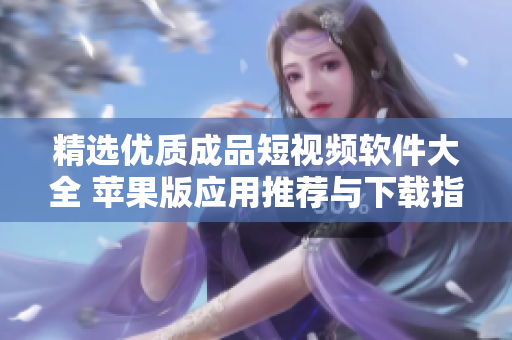 精选优质成品短视频软件大全 苹果版应用推荐与下载指南