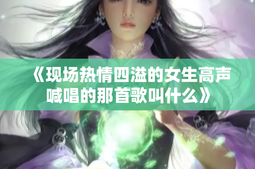 《现场热情四溢的女生高声喊唱的那首歌叫什么》