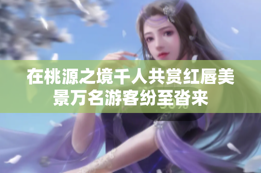 在桃源之境千人共赏红唇美景万名游客纷至沓来