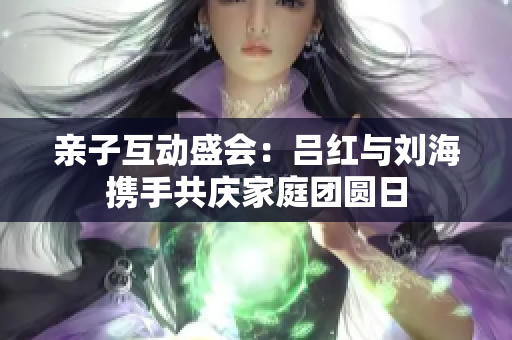 亲子互动盛会：吕红与刘海携手共庆家庭团圆日