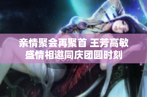 亲情聚会再聚首 王芳高敏盛情相邀同庆团圆时刻