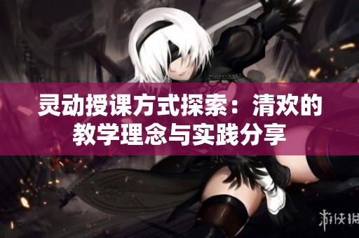 灵动授课方式探索：清欢的教学理念与实践分享