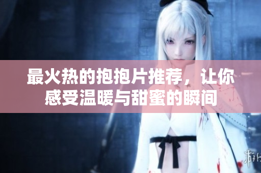 最火热的抱抱片推荐，让你感受温暖与甜蜜的瞬间