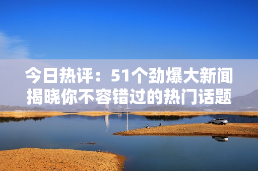 今日热评：51个劲爆大新闻揭晓你不容错过的热门话题