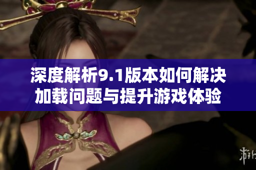 深度解析9.1版本如何解决加载问题与提升游戏体验