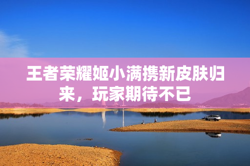 王者荣耀姬小满携新皮肤归来，玩家期待不已