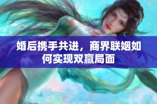 婚后携手共进，商界联姻如何实现双赢局面