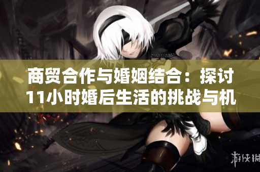 商贸合作与婚姻结合：探讨11小时婚后生活的挑战与机遇
