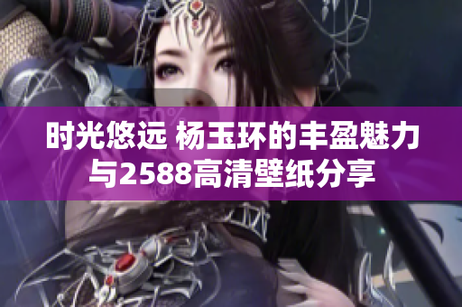 时光悠远 杨玉环的丰盈魅力与2588高清壁纸分享