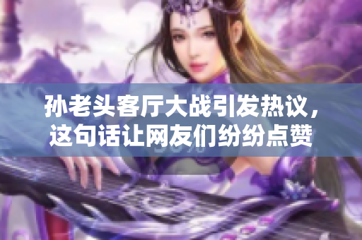 孙老头客厅大战引发热议，这句话让网友们纷纷点赞